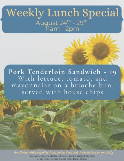 Flower, Sunflower, Advertisement. Text: Weekly Lunch Special Pork Tenderloin Sandwich - 19 With lettuce, tomato, and mayonnaise on a brioche bun, served with house chips Available while supplies last, price does not include tax or gratuity *Consuming raw or undercooked meats, poultry, seafood, shellfish, or eggs may increase the risk of foodborne illness.