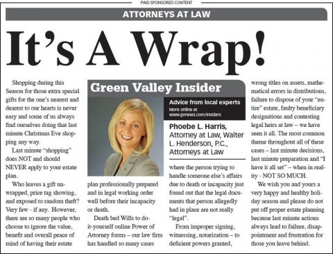 Newspaper, Person, Woman. Text: PAID SPONSORED CONTENT ATTORNEYS AT LAW It's A Wrap! Shopping during this Season for those extra special Green Valley Insider matical errors in distributions, gifts for the one's nearest and failure to dispose of your "en- Advice from local experts dearest to our hearts is never More online at tire" estate, faulty beneficiary easy and some of us always designations and contesting find ourselves doing that last legal heirs at law-we have Phoebe L. Harris, seen it all. The most common Attorney at Law, Walter ping any way. theme throughout