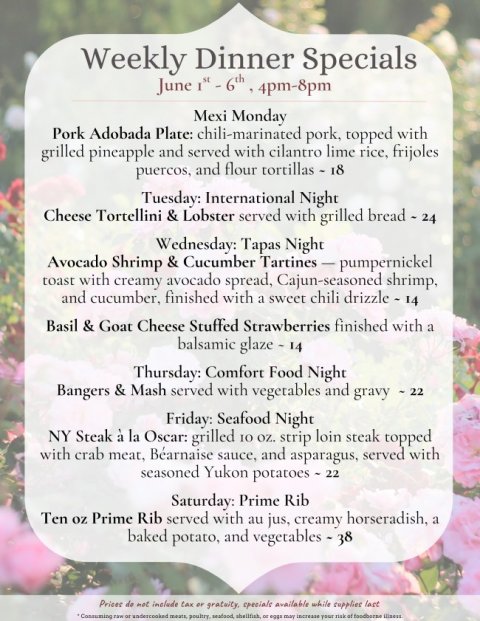 Text, Page, Poster. Text: Weekly Dinner Specials Mexi Monday Pork Adobada Plate: chili-marinated pork, topped with grilled pineapple and served with cilantro lime rice, frijoles puercos, and flour tortillas - 18 Tuesday: International Night Cheese Tortellini &amp; Lobster served with grilled bread - 24 Wednesday: Tapas Night toast with creamy avocado spread, Cajun-seasoned shrimp, and cucumber, finished with a sweet chili drizzle - 14 Basil &amp; Goat Cheese Stuffed Strawberries finished with a balsamic glaze - 14 Thursday: Comfort Food Night Bangers &amp; Mash served with vegetables and gravy - 22 Friday: Seafood Night NY Steak à la Oscar: grilled IO oz. strip loin steak topped