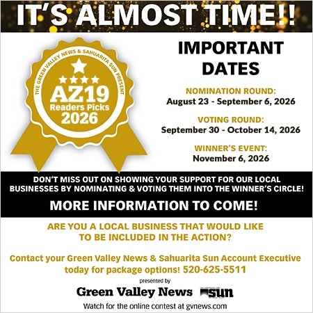 Advertisement, Poster. Text: IT'S ALMOST TIME!! IMPORTANT THE GREEN VALLEY NEWS &amp; SAHUARITA SUN PRESENT DATES AZ19 NOMINATION ROUND: August 23 - September 6, 2026 Readers Picks 2026 VOTING ROUND: September 30 - October 14, 2026 WINNER'S EVENT: November 6, 2026 DON'T MISS OUT ON SHOWING YOUR SUPPORT FOR OUR LOCAL BUSINESSES BY NOMINATING &amp; VOTING THEM INTO THE WINNER'S CIRCLE! MORE INFORMATION TO COME! ARE YOU A LOCAL BUSINESS THAT WOULD LIKE TO BE INCLUDED IN THE ACTION? Contact your Green Valley News &amp; Sahuarita Sun Account Executive today for package options! 520-625-5511 presented by Green Valley News sun Watch for the online contest at gvnews.com