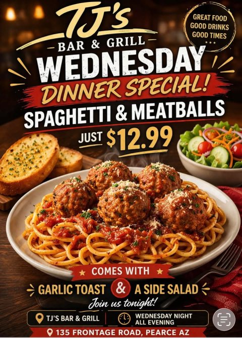 Advertisement, Poster, Plate. Text: GREAT FOOD GOOD DRINKS GOOD TIMES WEDNESDAY DINNER SPECIAL! JUST $12.99 COMES WITH &amp; GARLIC TOAST A SIDE SALAD Join us tonight! WEDNESDAY NIGHT TJ'S BAR &amp; GRILL ALL EVENING 135 FRONTAGE ROAD, PEARCE AZ