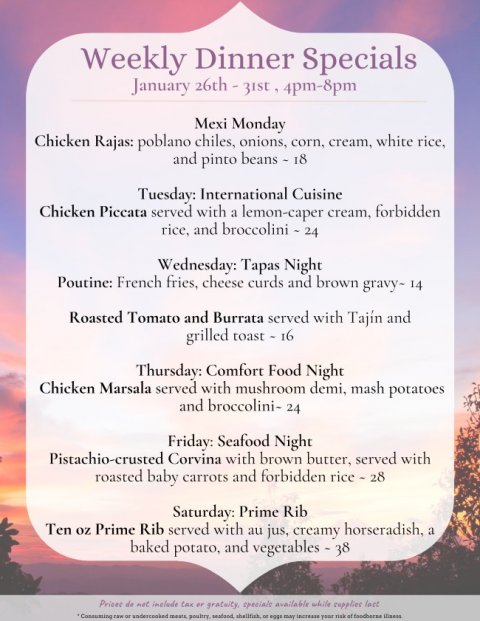 Text, Business Card, Menu. Text: Weekly Dinner Specials Mexi Monday Chicken Rajas: poblano chiles, onions, corn, cream, white rice, and pinto beans - 18 Tuesday: International Cuisine Chicken Piccata served with a lemon-caper cream, forbidden Wednesday: Tapas Night Poutine: French fries, cheese curds and brown gravy- 14 Roasted Tomato and Burrata served with Tajín and grilled toast - 16 Thursday: Comfort Food Night Chicken Marsala served with mushroom demi, mash potatoes and broccolini- 24 Friday: Seafood Night Pistachio-crusted Corvina with brown butter, served with roasted baby carrots and forbidden rice - 28 Saturday: Prime Rib Ten oz Prime Rib served with au jus, creamy horseradish,