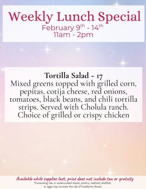 Advertisement, Poster, Business Card. Text: Weekly Lunch Special Mixed greens topped with grilled corn, pepitas, cotija cheese, red onions, tomatoes, black beans, and chili tortilla strips. Served with Cholula ranch. Choice of grilled or crispy chicken Available while supplies last, price does not include tax or gratuity *Consuming raw or undercooked meats, poultry, seafood, shellfish, or eggs may increase the risk of foodborne illness.